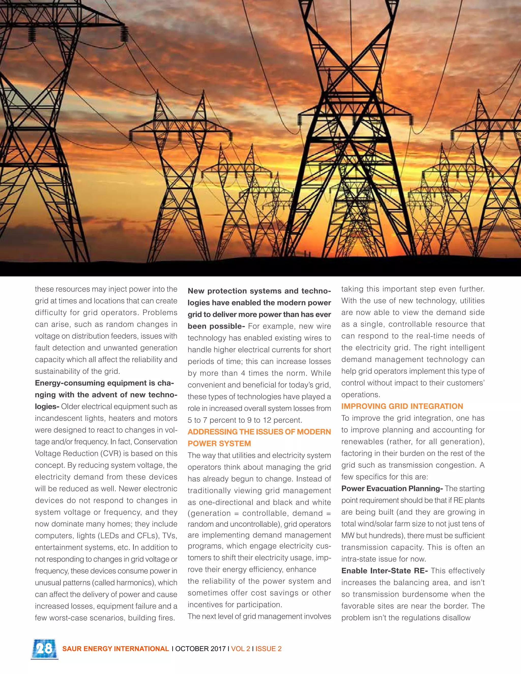 these resources may inject power into the
grid at times and locations that can create
difficulty for grid operators. Problems
can arise, such as random changes in
voltage on distribution feeders, issues with
fault detection and unwanted generation
capacity which all affect the reliability and
sustainability of the grid.
Energy-consuming equipment is cha-
nging with the advent of new techno-
logies- Older electrical equipment such as
incandescent lights, heaters and motors
were designed to react to changes in vol-
tage and/or frequency. In fact, Conservation
Voltage Reduction (CVR) is based on this
concept. By reducing system voltage, the
electricity demand from these devices
will be reduced as well. Newer electronic
devices do not respond to changes in
system voltage or frequency, and they
now dominate many homes; they include
computers, lights (LEDs and CFLs), TVs,
entertainment systems, etc. In addition to
not responding to changes in grid voltage or
frequency, these devices consume power in
unusual patterns (called harmonics), which
can affect the delivery of power and cause
increased losses, equipment failure and a
few worst-case scenarios, building fires.
New protection systems and techno-
logies have enabled the modern power
grid to deliver more power than has ever
been possible- For example, new wire
technology has enabled existing wires to
handle higher electrical currents for short
periods of time; this can increase losses
by more than 4 times the norm. While
convenient and beneficial for today’s grid,
these types of technologies have played a
role in increased overall system losses from
5 to 7 percent to 9 to 12 percent.
ADDRESSING THE ISSUES OF MODERN
POWER SYSTEM
The way that utilities and electricity system
operators think about managing the grid
has already begun to change. Instead of
traditionally viewing grid management
as one-directional and black and white
(generation = controllable, demand =
random and uncontrollable), grid operators
are implementing demand management
programs, which engage electricity cus-
tomers to shift their electricity usage, imp-
rove their energy efficiency, enhance
the reliability of the power system and
sometimes offer cost savings or other
incentives for participation.
The next level of grid management involves
taking this important step even further.
With the use of new technology, utilities
are now able to view the demand side
as a single, controllable resource that
can respond to the real-time needs of
the electricity grid. The right intelligent
demand management technology can
help grid operators implement this type of
control without impact to their customers’
operations.
IMPROVING GRID INTEGRATION
To improve the grid integration, one has
to improve planning and accounting for
renewables (rather, for all generation),
factoring in their burden on the rest of the
grid such as transmission congestion. A
few specifics for this are:
Power Evacuation Planning- The starting
point requirement should be that if RE plants
are being built (and they are growing in
total wind/solar farm size to not just tens of
MW but hundreds), there must be sufficient
transmission capacity. This is often an
intra-state issue for now.
Enable Inter-State RE- This effectively
increases the balancing area, and isn’t
so transmission burdensome when the
favorable sites are near the border. The
problem isn’t the regulations disallow
SAUR ENERGY INTERNATIONAL l OCTOBER 2017 l VOL 2 l ISSUE 228
 