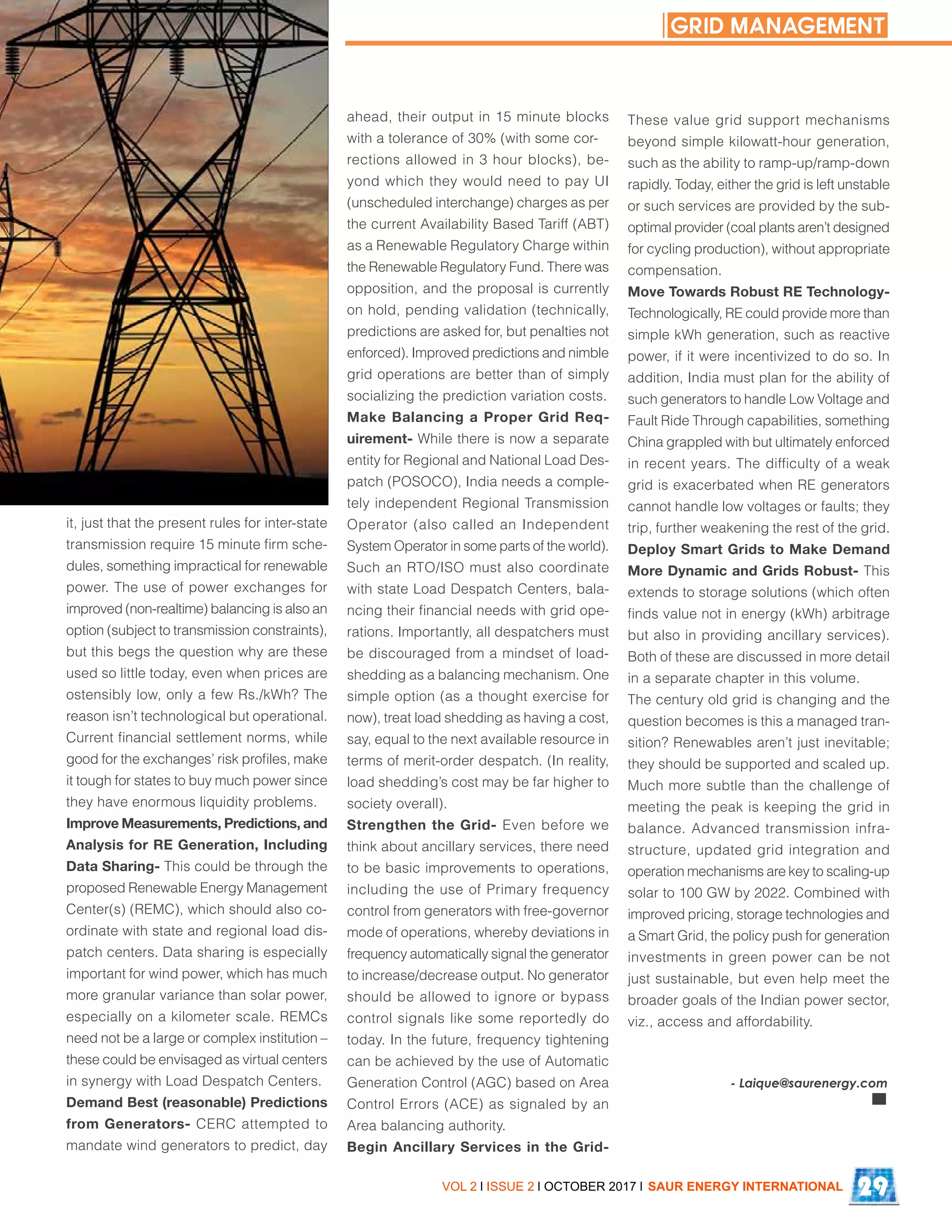 it, just that the present rules for inter-state
transmission require 15 minute firm sche-
dules, something impractical for renewable
power. The use of power exchanges for
improved (non-realtime) balancing is also an
option (subject to transmission constraints),
but this begs the question why are these
used so little today, even when prices are
ostensibly low, only a few Rs./kWh? The
reason isn’t technological but operational.
Current financial settlement norms, while
good for the exchanges’ risk profiles, make
it tough for states to buy much power since
they have enormous liquidity problems.
Improve Measurements, Predictions, and
Analysis for RE Generation, Including
Data Sharing- This could be through the
proposed Renewable Energy Management
Center(s) (REMC), which should also co-
ordinate with state and regional load dis-
patch centers. Data sharing is especially
important for wind power, which has much
more granular variance than solar power,
especially on a kilometer scale. REMCs
need not be a large or complex institution –
these could be envisaged as virtual centers
in synergy with Load Despatch Centers.
Demand Best (reasonable) Predictions
from Generators- CERC attempted to
mandate wind generators to predict, day
ahead, their output in 15 minute blocks
with a tolerance of 30% (with some cor-
rections allowed in 3 hour blocks), be-
yond which they would need to pay UI
(unscheduled interchange) charges as per
the current Availability Based Tariff (ABT)
as a Renewable Regulatory Charge within
the Renewable Regulatory Fund. There was
opposition, and the proposal is currently
on hold, pending validation (technically,
predictions are asked for, but penalties not
enforced). Improved predictions and nimble
grid operations are better than of simply
socializing the prediction variation costs.
Make Balancing a Proper Grid Req-
uirement- While there is now a separate
entity for Regional and National Load Des-
patch (POSOCO), India needs a comple-
tely independent Regional Transmission
Operator (also called an Independent
System Operator in some parts of the world).
Such an RTO/ISO must also coordinate
with state Load Despatch Centers, bala-
ncing their financial needs with grid ope-
rations. Importantly, all despatchers must
be discouraged from a mindset of load-
shedding as a balancing mechanism. One
simple option (as a thought exercise for
now), treat load shedding as having a cost,
say, equal to the next available resource in
terms of merit-order despatch. (In reality,
load shedding’s cost may be far higher to
society overall).
Strengthen the Grid- Even before we
think about ancillary services, there need
to be basic improvements to operations,
including the use of Primary frequency
control from generators with free-governor
mode of operations, whereby deviations in
frequency automatically signal the generator
to increase/decrease output. No generator
should be allowed to ignore or bypass
control signals like some reportedly do
today. In the future, frequency tightening
can be achieved by the use of Automatic
Generation Control (AGC) based on Area
Control Errors (ACE) as signaled by an
Area balancing authority.
Begin Ancillary Services in the Grid-
These value grid support mechanisms
beyond simple kilowatt-hour generation,
such as the ability to ramp-up/ramp-down
rapidly. Today, either the grid is left unstable
or such services are provided by the sub-
optimal provider (coal plants aren’t designed
for cycling production), without appropriate
compensation.
Move Towards Robust RE Technology-
Technologically, RE could provide more than
simple kWh generation, such as reactive
power, if it were incentivized to do so. In
addition, India must plan for the ability of
such generators to handle Low Voltage and
Fault Ride Through capabilities, something
China grappled with but ultimately enforced
in recent years. The difficulty of a weak
grid is exacerbated when RE generators
cannot handle low voltages or faults; they
trip, further weakening the rest of the grid.
Deploy Smart Grids to Make Demand
More Dynamic and Grids Robust- This
extends to storage solutions (which often
finds value not in energy (kWh) arbitrage
but also in providing ancillary services).
Both of these are discussed in more detail
in a separate chapter in this volume.
The century old grid is changing and the
question becomes is this a managed tran-
sition? Renewables aren’t just inevitable;
they should be supported and scaled up.
Much more subtle than the challenge of
meeting the peak is keeping the grid in
balance. Advanced transmission infra-
structure, updated grid integration and
operation mechanisms are key to scaling-up
solar to 100 GW by 2022. Combined with
improved pricing, storage technologies and
a Smart Grid, the policy push for generation
investments in green power can be not
just sustainable, but even help meet the
broader goals of the Indian power sector,
viz., access and affordability.
VOL 2 l ISSUE 2 l OCTOBER 2017 l SAUR ENERGY INTERNATIONAL 29
- Laique@saurenergy.com
GRID MANAGEMENT
 