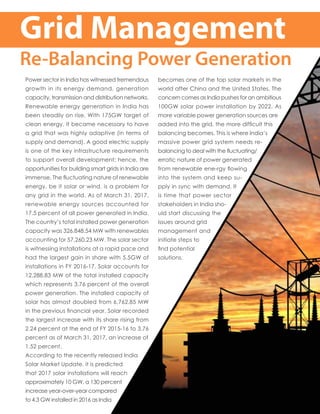 Grid Management
Re-Balancing Power Generation
Power sector in India has witnessed tremendous
growth in its energy demand, generation
capacity, transmission and distribution networks.
Renewable energy generation in India has
been steadily on rise. With 175GW target of
clean energy, it became necessary to have
a grid that was highly adaptive (in terms of
supply and demand). A good electric supply
is one of the key infrastructure requirements
to support overall development; hence, the
opportunities for building smart grids in India are
immense. The fluctuating nature of renewable
energy, be it solar or wind, is a problem for
any grid in the world. As of March 31, 2017,
renewable energy sources accounted for
17.5 percent of all power generated in India.
The country’s total installed power generation
capacity was 326,848.54 MW with renewables
accounting for 57,260.23 MW. The solar sector
is witnessing installations at a rapid pace and
had the largest gain in share with 5.5GW of
installations in FY 2016-17. Solar accounts for
12,288.83 MW of the total installed capacity
which represents 3.76 percent of the overall
power generation. The installed capacity of
solar has almost doubled from 6,762.85 MW
in the previous financial year. Solar recorded
the largest increase with its share rising from
2.24 percent at the end of FY 2015-16 to 3.76
percent as of March 31, 2017, an increase of
1.52 percent.
According to the recently released India
Solar Market Update, it is predicted
that 2017 solar installations will reach
approximately 10 GW, a 130 percent
increase year-over-year compared
to 4.3 GW installed in 2016 as India
becomes one of the top solar markets in the
world after China and the United States. The
concern comes as India pushes for an ambitious
100GW solar power installation by 2022. As
more variable power generation sources are
added into the grid, the more difficult this
balancing becomes. This is where India’s
massive power grid system needs re-
balancing to deal with the fluctuating/
erratic nature of power generated
from renewable ene-rgy flowing
into the system and keep su-
pply in sync with demand. It
is time that power sector
stakeholders in India sho-
uld start discussing the
issues around grid
management and
initiate steps to
find potential
solutions.
 