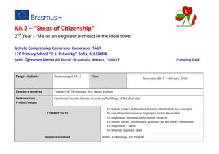 KA 2 – “Steps of Citizenship”
2nd
Year - “Me as an engineer/architect in the ideal town”
Istituto Comprensivo Camerano, Camerano, ITALY
120 Primary School “G.S. Rakovsky”, Sofia, BULGARIA
Şehit Öğretmen Mehet Ali Durak Ortaokulu, Ankara, TURKEY Planning Grid
Target students Students aged 13-14 Time
November 2015 – February 2016
Teachers involved Teachers of Technology, Art, Maths, English
Authentic task
Product/output
Creation of models of some structures/buildings of the ideal city
COMPETENCES
To search, collect and elaborate datas, information and concepts
To use adequate resources to project and make models
To implement personal and creative projects
To project useful, eco-friendly solutions for the entire community
To improve ICT skills
To develop linguistic skills
Subjects involved Maths, Technology, Art, English
 