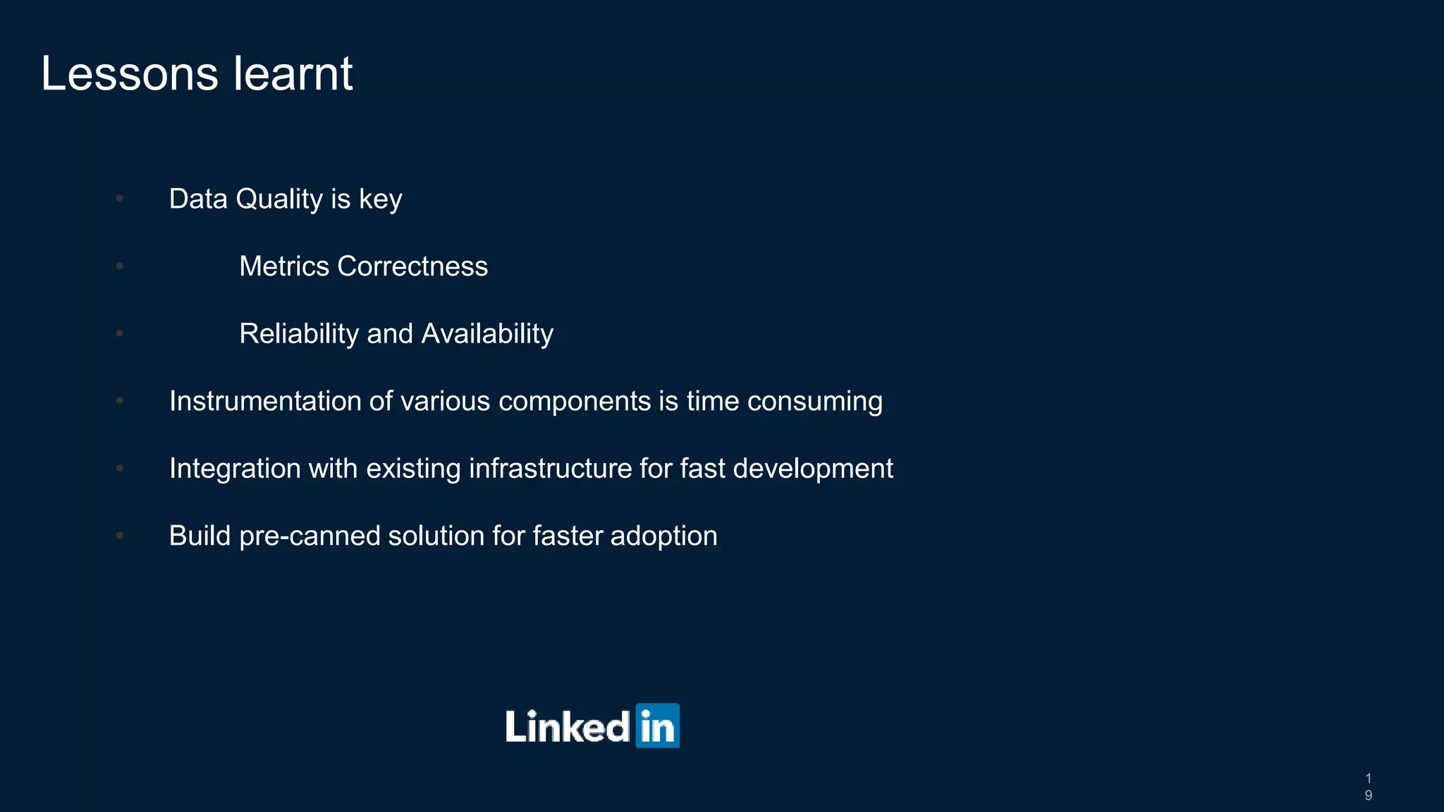 1
9
• Data Quality is key
• Metrics Correctness
• Reliability and Availability
• Instrumentation of various components is time consuming
• Integration with existing infrastructure for fast development
• Build pre-canned solution for faster adoption
Lessons learnt
 