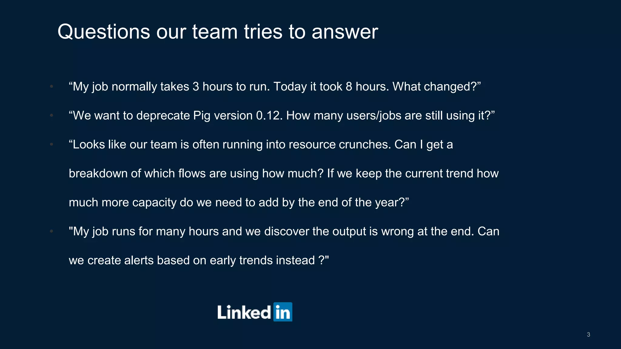 3
• “My job normally takes 3 hours to run. Today it took 8 hours. What changed?”
• “We want to deprecate Pig version 0.12. How many users/jobs are still using it?”
• “Looks like our team is often running into resource crunches. Can I get a
breakdown of which flows are using how much? If we keep the current trend how
much more capacity do we need to add by the end of the year?”
• "My job runs for many hours and we discover the output is wrong at the end. Can
we create alerts based on early trends instead ?"
Questions our team tries to answer
 