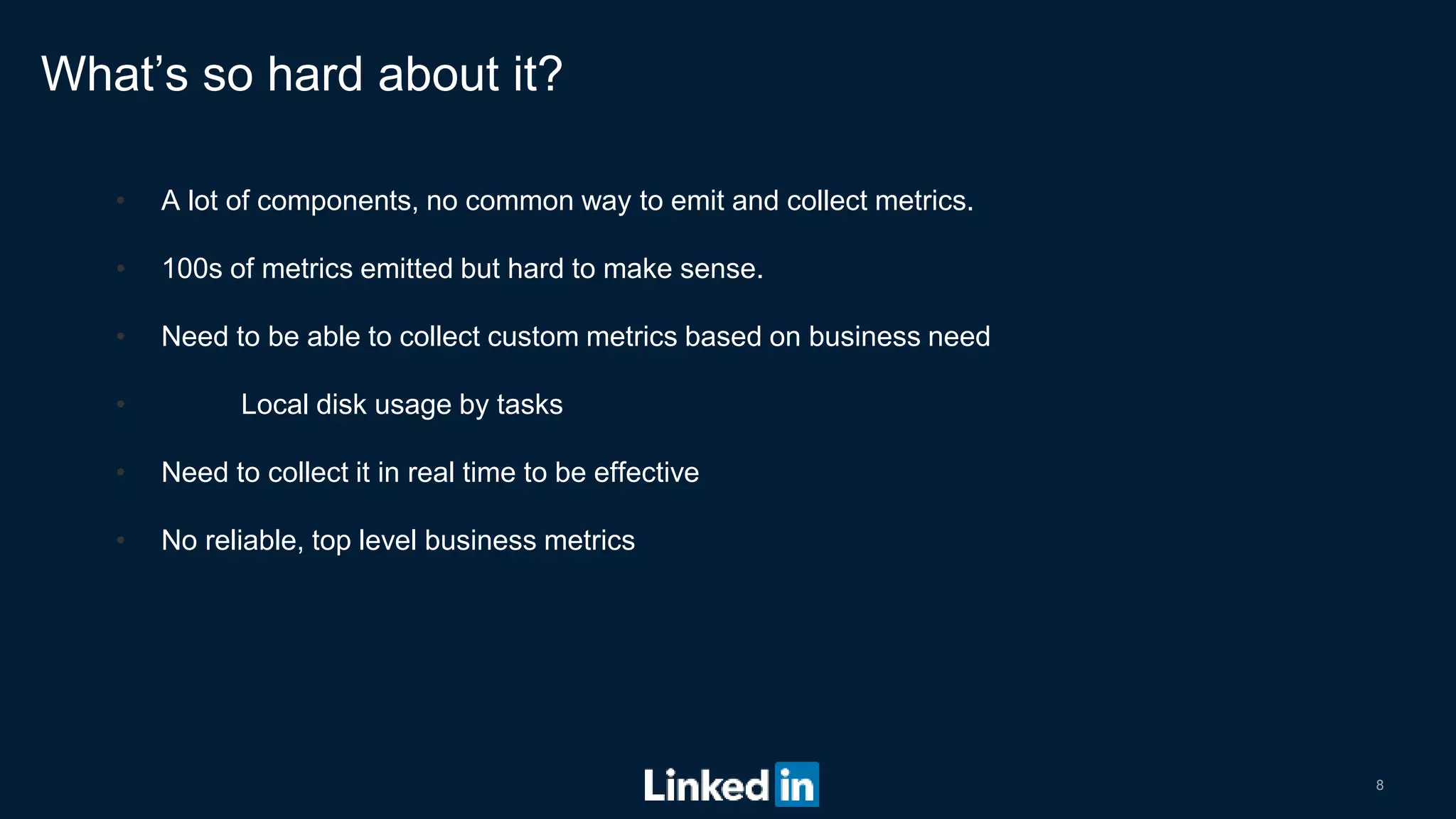 8
• A lot of components, no common way to emit and collect metrics.
• 100s of metrics emitted but hard to make sense.
• Need to be able to collect custom metrics based on business need
• Local disk usage by tasks
• Need to collect it in real time to be effective
• No reliable, top level business metrics
What’s so hard about it?
 