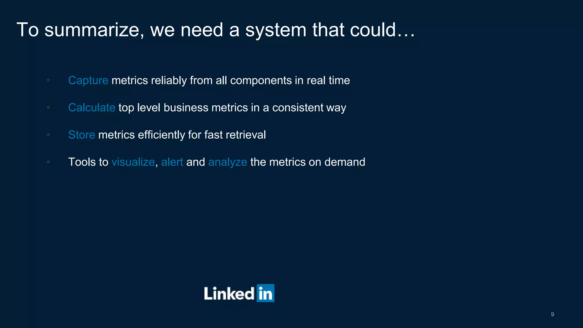 9
• Capture metrics reliably from all components in real time
• Calculate top level business metrics in a consistent way
• Store metrics efficiently for fast retrieval
• Tools to visualize, alert and analyze the metrics on demand
To summarize, we need a system that could…
 