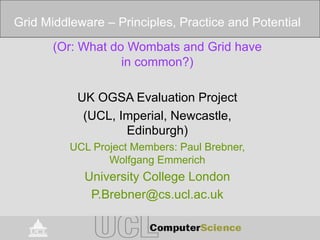 (Or: What do Wombats and Grid have
in common?)
UK OGSA Evaluation Project
(UCL, Imperial, Newcastle,
Edinburgh)
UCL Project Members: Paul Brebner,
Wolfgang Emmerich
University College London
P.Brebner@cs.ucl.ac.uk
Grid Middleware – Principles, Practice and Potential
 