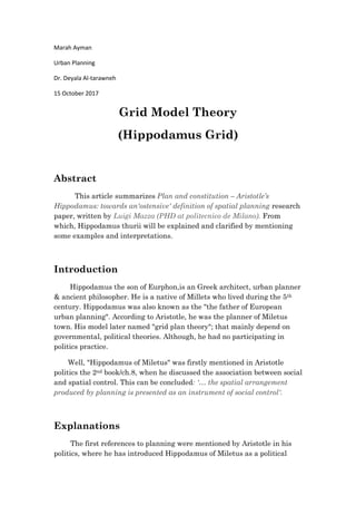 Marah Ayman
Urban Planning
Dr. Deyala Al-tarawneh
15 October 2017
Grid Model Theory
(Hippodamus Grid)
Abstract
This article summarizes Plan and constitution – Aristotle’s
Hippodamus: towards an'ostensive' definition of spatial planning research
paper, written by Luigi Mazza (PHD at politecnico de Milano). From
which, Hippodamus thurii will be explained and clarified by mentioning
some examples and interpretations.
Introduction
Hippodamus the son of Eurphon,is an Greek architect, urban planner
& ancient philosopher. He is a native of Millets who lived during the 5th
century. Hippodamus was also known as the "the father of European
urban planning". According to Aristotle, he was the planner of Miletus
town. His model later named "grid plan theory"; that mainly depend on
governmental, political theories. Although, he had no participating in
politics practice.
Well, "Hippodamus of Miletus" was firstly mentioned in Aristotle
politics the 2nd book/ch.8, when he discussed the association between social
and spatial control. This can be concluded: '… the spatial arrangement
produced by planning is presented as an instrument of social control'.
Explanations
The first references to planning were mentioned by Aristotle in his
politics, where he has introduced Hippodamus of Miletus as a political
 