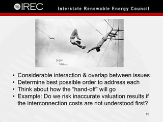 10
•  Considerable interaction & overlap between issues
•  Determine best possible order to address each
•  Think about how the “hand-off” will go
•  Example: Do we risk inaccurate valuation results if
the interconnection costs are not understood first?
 