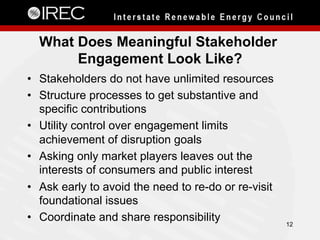 What Does Meaningful Stakeholder
Engagement Look Like?
•  Stakeholders do not have unlimited resources
•  Structure processes to get substantive and
specific contributions
•  Utility control over engagement limits
achievement of disruption goals
•  Asking only market players leaves out the
interests of consumers and public interest
•  Ask early to avoid the need to re-do or re-visit
foundational issues
•  Coordinate and share responsibility 12
 