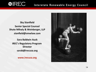 Sky	Stanﬁeld	
Senior	Special	Counsel	
Shute	Mihaly	&	Weinberger,	LLP	
stanﬁeld@smwlaw.com	
	
Sara	Baldwin	Auck	
IREC’s	Regulatory	Program	
Director	
sarab@irecusa.org	
	
www.irecusa.org	
14
 