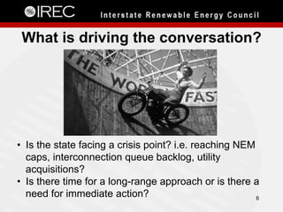 What is driving the conversation?
6
•  Is the state facing a crisis point? i.e. reaching NEM
caps, interconnection queue backlog, utility
acquisitions?
•  Is there time for a long-range approach or is there a
need for immediate action?
 