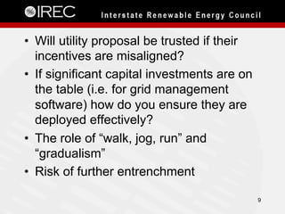 •  Will utility proposal be trusted if their
incentives are misaligned?
•  If significant capital investments are on
the table (i.e. for grid management
software) how do you ensure they are
deployed effectively?
•  The role of “walk, jog, run” and
“gradualism”
•  Risk of further entrenchment
9
 