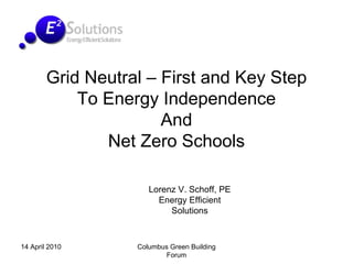 Grid Neutral – First and Key Step
            To Energy Independence
                       And
               Net Zero Schools

                      Lorenz V. Schoff, PE
                        Energy Efficient
                           Solutions



14 April 2010      Columbus Green Building
                           Forum
 