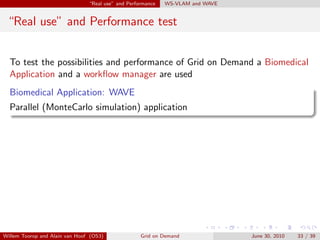 “Real use” and Performance   WS-VLAM and WAVE


 “Real use” and Performance test


  To test the possibilities and performance of Grid on Demand a Biomedical
  Application and a workﬂow manager are used
  Biomedical Application: WAVE
  Parallel (MonteCarlo simulation) application




Willem Toorop and Alain van Hoof (OS3)              Grid on Demand              June 30, 2010   33 / 39
 