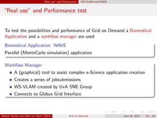 “Real use” and Performance   WS-VLAM and WAVE


 “Real use” and Performance test


  To test the possibilities and performance of Grid on Demand a Biomedical
  Application and a workﬂow manager are used
  Biomedical Application: WAVE
  Parallel (MonteCarlo simulation) application

  Workﬂow Manager
         A (graphical) tool to assist complex e-Science application creation
         Creates a series of jobsubmissions
         WS-VLAM created by UvA SNE Group
         Connects to Globus Grid Interface



Willem Toorop and Alain van Hoof (OS3)              Grid on Demand              June 30, 2010   33 / 39
 