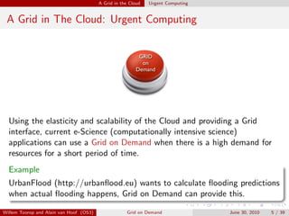 A Grid in the Cloud   Urgent Computing


 A Grid in The Cloud: Urgent Computing


                                                           GRID
                                                            on
                                                          Demand




  Using the elasticity and scalability of the Cloud and providing a Grid
  interface, current e-Science (computationally intensive science)
  applications can use a Grid on Demand when there is a high demand for
  resources for a short period of time.
  Example
  UrbanFlood (http://urbanﬂood.eu) wants to calculate ﬂooding predictions
  when actual ﬂooding happens, Grid on Demand can provide this.

Willem Toorop and Alain van Hoof (OS3)               Grid on Demand               June 30, 2010   5 / 39
 