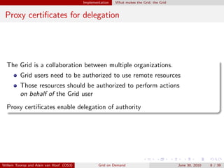 Implementation   What makes the Grid, the Grid


 Proxy certiﬁcates for delegation




  The Grid is a collaboration between multiple organizations.
         Grid users need to be authorized to use remote resources
         Those resources should be authorized to perform actions
         on behalf of the Grid user
  Proxy certiﬁcates enable delegation of authority




Willem Toorop and Alain van Hoof (OS3)           Grid on Demand                           June 30, 2010   8 / 39
 