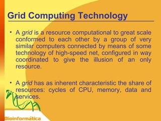 Grid Computing Technology A  grid  is a resource computational to great scale conformed to each other by a group of very similar computers connected by means of some technology of high-speed net, configured in way coordinated to give the illusion of an only resource. A  grid  has as inherent characteristic the share of resources: cycles of CPU, memory, data and services. 