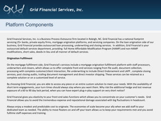 Platform Components Grid Financial Services, Inc. is a Business Process Outsource firm located in Raleigh, NC. Grid Financial has a national footprint servicing 25+ banks, private equity firms, mortgage origination platforms, and servicing companies. On the loan origination side of our business, Grid Financial provides outsourced loan processing, underwriting and closing services.  In addition, Grid Financial is your outsourced default services department, providing  full Home Affordable Modification Program (HAMP) and non-HAMP modifications, short sales, deeds-in-lieu and all manner of default services. Origination Fulfillment On the mortgage fulfillment side, Grid Financial’s services include a mortgage origination fulfillment platform with staff processors, underwriters and closers, which allows us to offer complete front end services ranging from file audit, document collection, processing with complete customer/client interaction, file underwriting to include Direct Endorsement and LAPP , complete closing services, post closing audits, trailing document management and direct investor shipping. These services can be retained as a complete solution or on a customized level of service.  By choosing Grid Financial, you are able to access any piece or an entire custom solution to meet your needs. With the availability of short term engagements, your turn times should always stay where you want them. Why risk the additional hedge and lost revenue exposure of a 60 to 90 day lock period, when you can have expert plug-n-play support on very short notice? Grid Financial gives you elasticity to your front end sales functions which allows you to concentrate on your customer’s needs.  Grid Financial allows you to avoid the tremendous expense and reputational damage associated with big fluctuations in headcount. Always enjoy a modest and predictable cost to originate. The economies of scale become your ally when we add staff to your dedicated team as needed. The ability to move floaters on and off your team allows us to keep your requirements met and you avoid fulltime staff expenses and training. 