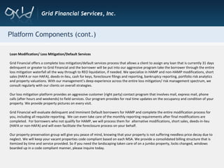 Platform  Components (cont.) Loan Modification/ Loss Mitigation/Default Services Grid Financial offers a complete loss mitigation/default services process that allows a client to assign any loan that is currently 31 days delinquent or greater to Grid Financial and the borrower will be put into our aggressive program take the borrower through the entire loss mitigation waterfall all the way through to REO liquidation, if needed. We specialize in HAMP and non-HAMP modifications, short sales (HAFA or non HAFA), deeds-in-lieu, cash for keys, foreclosure filings and reporting, bankruptcy reporting, portfolio risk analytics and property valuations. With our management’s deep experience across the entire loss mitigation/ risk management spectrum, we consult regularly with our clients on overall strategies. Our loss mitigation platform provides an aggressive customer (right party) contact program that involves mail, express mail, phone calls (after hours and weekends) to field services. Our program provides for real time updates on the occupancy and condition of your property. We provide property pictures on every visit. Grid Financial will evaluate delinquent and Imminent Default borrowers for HAMP and complete the entire modification process for you, including all requisite reporting.  We can even take care of the monthly reporting requirements after final modifications are completed.  For borrowers who not qualify for HAMP, we will process them for  alternative modifications, short sales, deeds-in-lieu (HAFA or non-HAFA) and will even facilitate the foreclosure process on your behalf. Our property preservation group will give you peace of mind, knowing that your property is not suffering needless price decay due to neglect. We will keep your vacant properties code compliant based on each MSA. We provide a consolidated billing structure that is itemized by time and service provided. So if you need the landscaping taken care of on a jumbo property, locks changed, windows boarded up in a code compliant manner, please inquire today. 