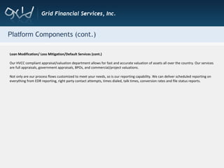 Platform  Components (cont.) Loan Modification/ Loss Mitigation/Default Services (cont.) Our HVCC compliant appraisal/valuation department allows for fast and accurate valuation of assets all over the country. Our services are full appraisals, government appraisals, BPOs, and commercial/project valuations. Not only are our process flows customized to meet your needs, so is our reporting capability. We can deliver scheduled reporting on everything from EDR reporting, right party contact attempts, times dialed, talk times, conversion rates and file status reports. 