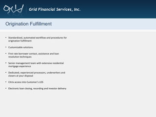 Origination Fulfillment Standardized, automated workflow and procedures for origination fulfillment  Customizable solutions  First rate borrower contact, assistance and loan resolution techniques Senior management team with extensive residential mortgage experience  Dedicated, experienced processors, underwriters and closers at your disposal Citrix access into Customer’s LOS Electronic loan closing, recording and investor delivery 