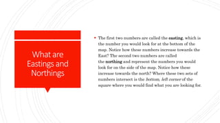 Whatare
Eastingsand
Northings
 The first two numbers are called the easting, which is
the number you would look for at the bottom of the
map. Notice how these numbers increase towards the
East? The second two numbers are called
the northing and represent the numbers you would
look for on the side of the map. Notice how these
increase towards the north? Where these two sets of
numbers intersect is the bottom, left corner of the
square where you would find what you are looking for.
 
