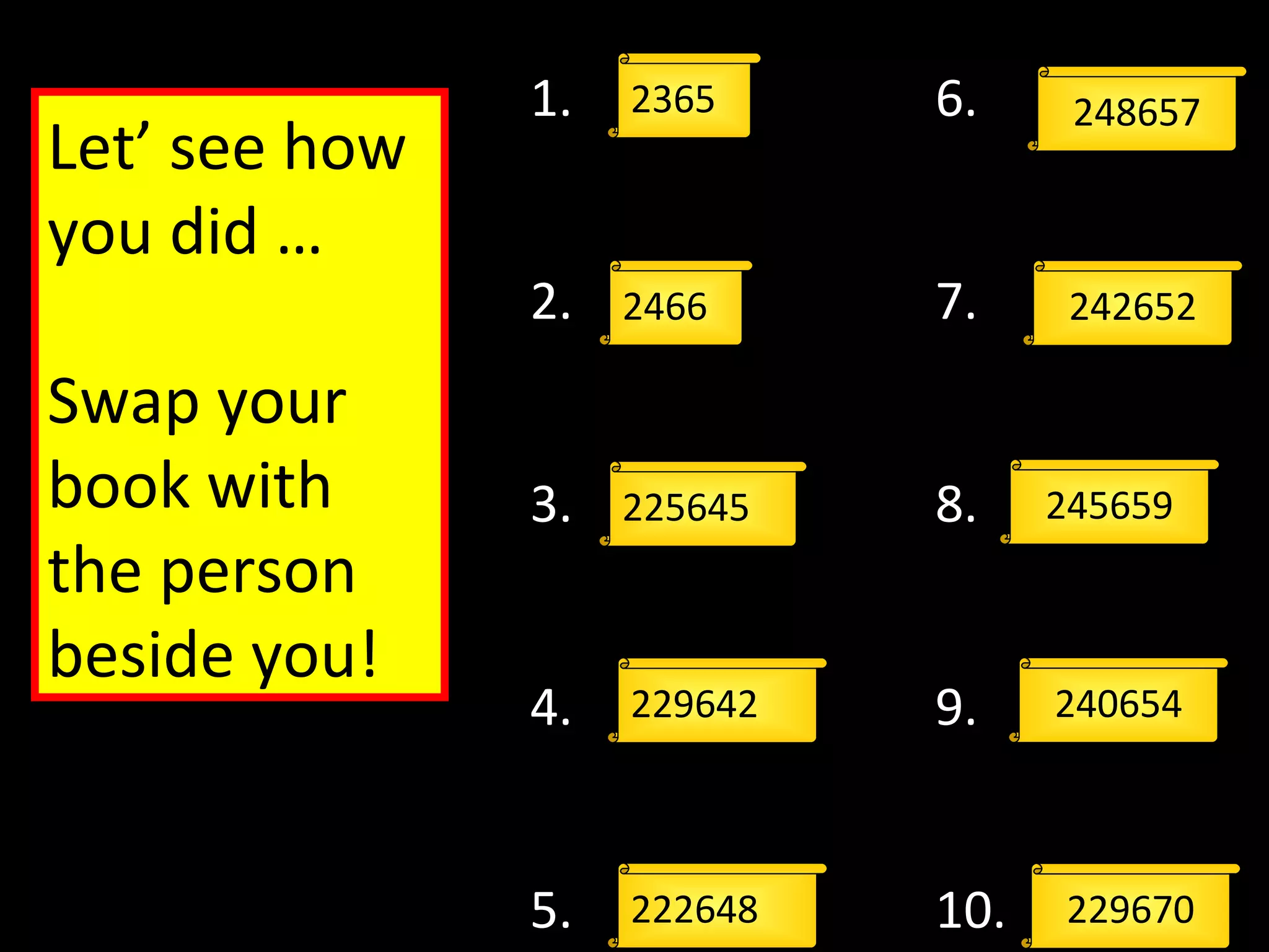 2365
229642
2466
225645
222648
1.
2.
3.
4.
5.
6.
7.
8.
9.
10.
248657
242652
245659
240654
229670
Let’ see how
you did …
Swap your
book with
the person
beside you!
 