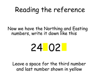 Reading the reference
Now we have the Northing and Easting
numbers, write it down like this
24 02
Leave a space for the third number
and last number shown in yellow
 