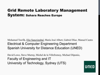 Grid Remote Laboratory Management
System: Sahara Reaches Europe




Mohamed Tawfik, Elio Sancristobal, María José Albert, Gabriel Díaz, Manuel Castro
Electrical & Computer Engineering Department
Spanish University for Distance Education (UNED)
David Lowe, Steve Murray, Michel de la Villefromoy, Michael Diponio,
Faculty of Engineering and IT
University of Technology, Sydney (UTS)
 