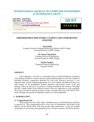International Journal of Computer Engineering and Technology (IJCET), ISSN 0976-
6367(Print), ISSN 0976 – 6375(Online) Volume 4, Issue 3, May – June (2013), © IAEME
550
GRID RESOURCE DISCOVERY: A SURVEY AND COMPARATIVE
ANALYSIS
Arjun Singh
Computer Science & Engineering Research Scholar at SGVU Jaipur,
Assistant Professor at SPSU Udaipur
Dr. Prasun Chakrabarti
Computer Science & Engineering
Associate Professor, SPSU Udaipur
Surbhi Chauhan
Computer Science & Engineering
Research Scholar
ABSTRACT
Grid computing is evolving as a sustainable choice for high-performance computing,
as the sharing of nodes or resources provides enhanced performance at a low cost compare to
individual machines computation dedicated for some task. Resource discovery is very
important phase of grid computing deployment. It is very complex and difficult to discover a
node because of the geographical resource dispersion and dynamic nature of the grid
topology. Discovery process is very critical to manage and allocate the resources. This paper
provides a depth insight of the different resource discovery approaches in grid computing.
This survey is based on ongoing research on node or resource discovery from 1997 to 2013.
At the end paper also present a comparative analysis of various approaches.
I. INTRODUCTION
A. Computational Grid
Many people terms the ‘Grid’ offers a potential means of surmounting these obstacles
to progress [1]. The computational grid is a new class of infrastructure which built on the
Internet and the World Wide Web and provides high performance, secure and scalable
mechanisms for discovering and negotiating access to remote resources, the Grid assurances
INTERNATIONAL JOURNAL OF COMPUTER ENGINEERING
& TECHNOLOGY (IJCET)
ISSN 0976 – 6367(Print)
ISSN 0976 – 6375(Online)
Volume 4, Issue 3, May-June (2013), pp. 550-559
© IAEME: www.iaeme.com/ijcet.asp
Journal Impact Factor (2013): 6.1302 (Calculated by GISI)
www.jifactor.com
IJCET
© I A E M E
 