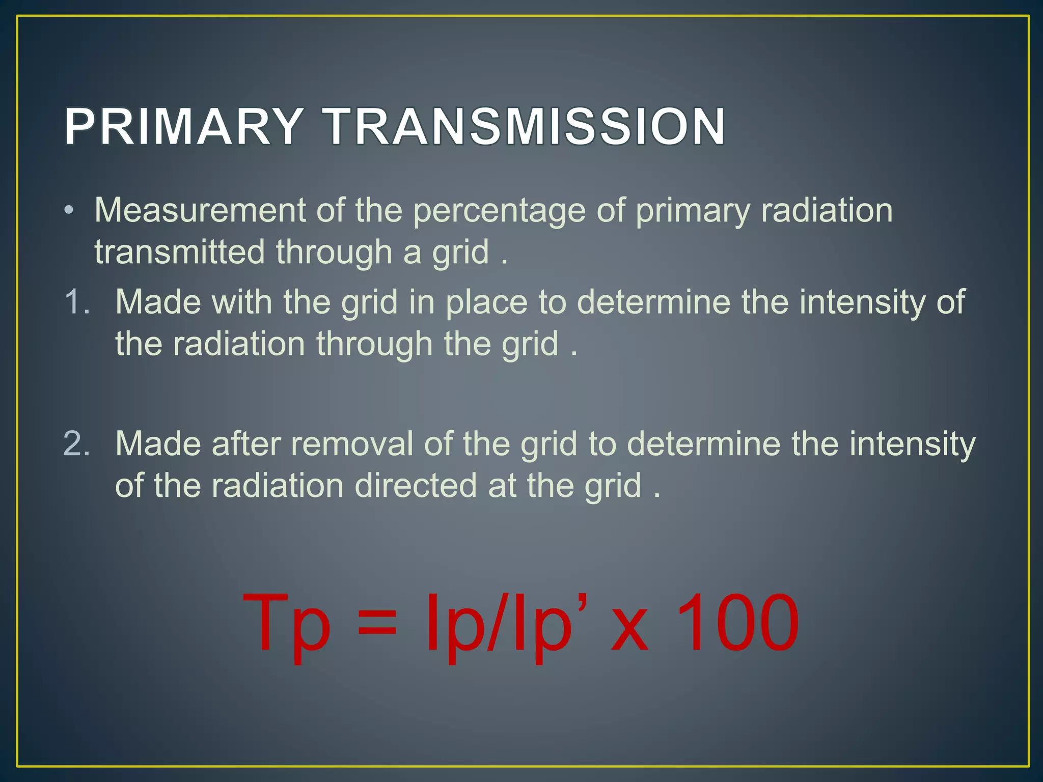• Measurement of the percentage of primary radiation
transmitted through a grid .
1. Made with the grid in place to determine the intensity of
the radiation through the grid .
2. Made after removal of the grid to determine the intensity
of the radiation directed at the grid .
Tp = Ip/Ip’ x 100
 