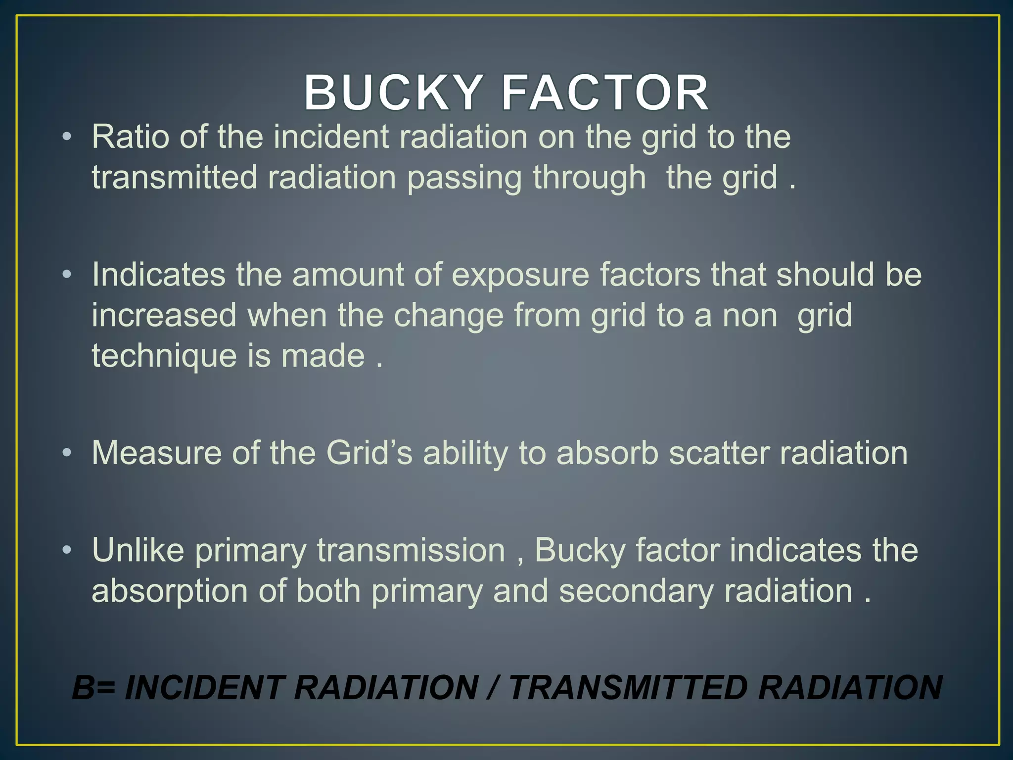 • Ratio of the incident radiation on the grid to the
transmitted radiation passing through the grid .
• Indicates the amount of exposure factors that should be
increased when the change from grid to a non grid
technique is made .
• Measure of the Grid’s ability to absorb scatter radiation
• Unlike primary transmission , Bucky factor indicates the
absorption of both primary and secondary radiation .
B= INCIDENT RADIATION / TRANSMITTED RADIATION
 