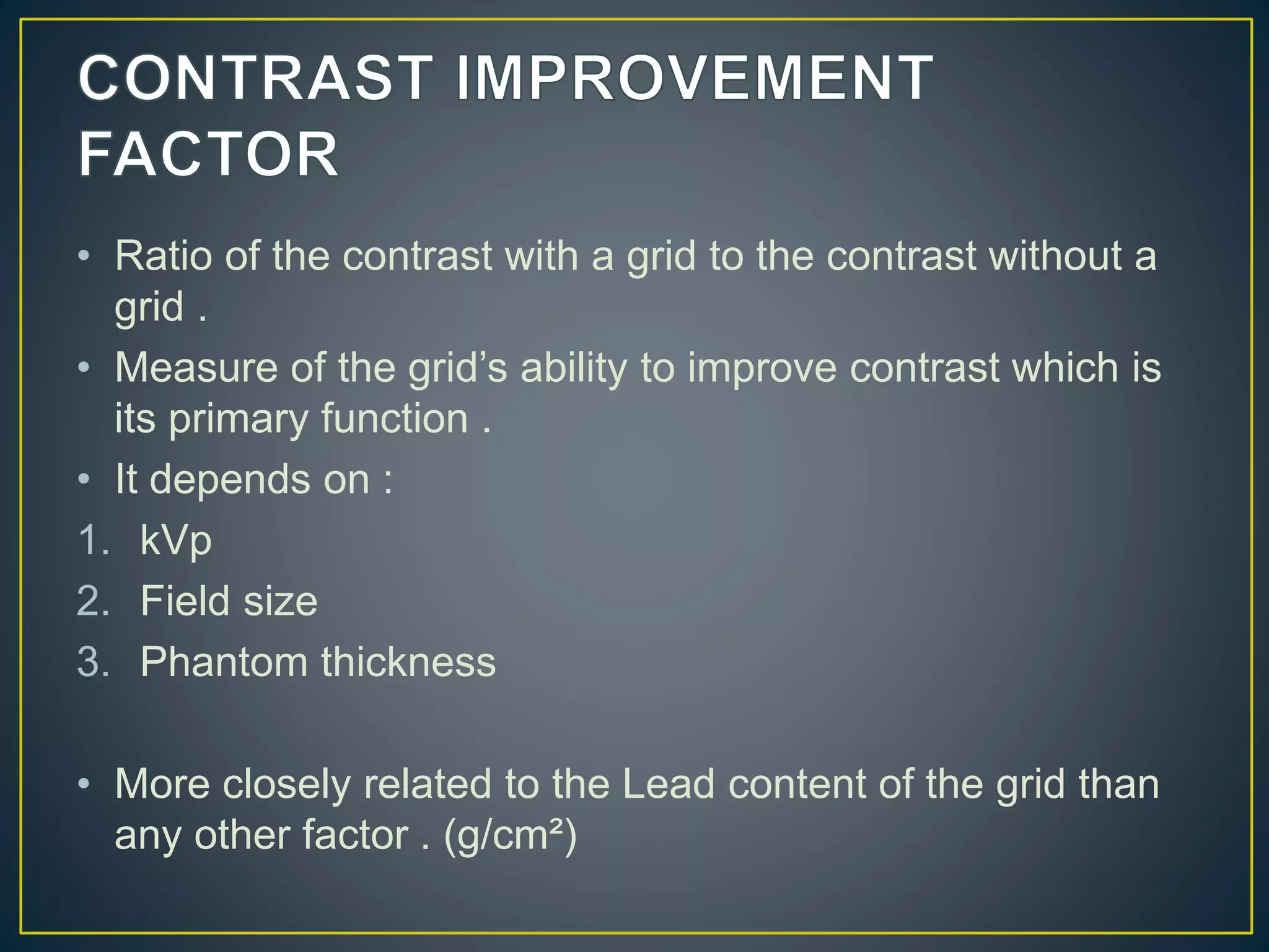 • Ratio of the contrast with a grid to the contrast without a
grid .
• Measure of the grid’s ability to improve contrast which is
its primary function .
• It depends on :
1. kVp
2. Field size
3. Phantom thickness
• More closely related to the Lead content of the grid than
any other factor . (g/cm²)
 