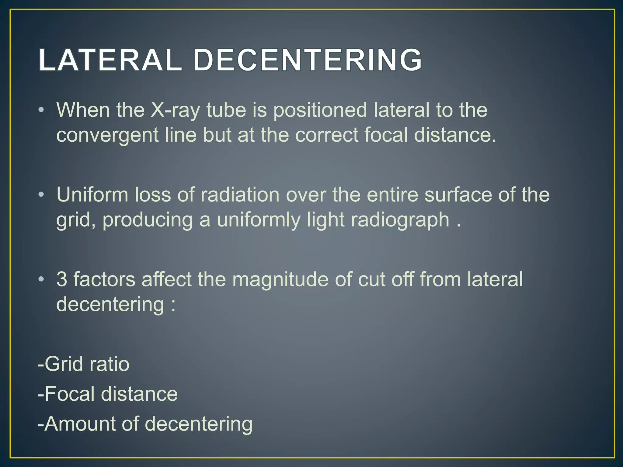 • When the X-ray tube is positioned lateral to the
convergent line but at the correct focal distance.
• Uniform loss of radiation over the entire surface of the
grid, producing a uniformly light radiograph .
• 3 factors affect the magnitude of cut off from lateral
decentering :
-Grid ratio
-Focal distance
-Amount of decentering
 