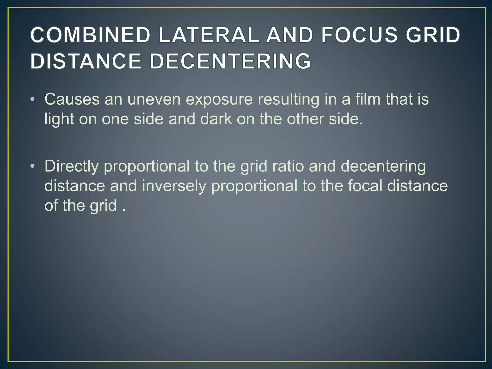 • Causes an uneven exposure resulting in a film that is
light on one side and dark on the other side.
• Directly proportional to the grid ratio and decentering
distance and inversely proportional to the focal distance
of the grid .
 
