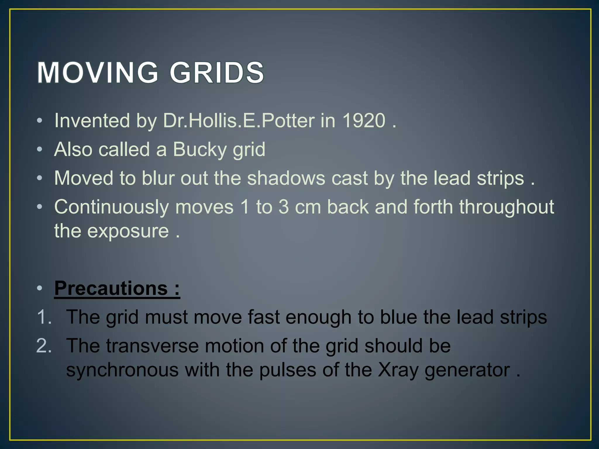 • Invented by Dr.Hollis.E.Potter in 1920 .
• Also called a Bucky grid
• Moved to blur out the shadows cast by the lead strips .
• Continuously moves 1 to 3 cm back and forth throughout
the exposure .
• Precautions :
1. The grid must move fast enough to blue the lead strips
2. The transverse motion of the grid should be
synchronous with the pulses of the Xray generator .
 