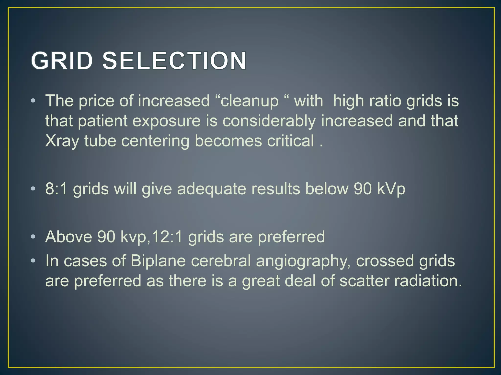 • The price of increased “cleanup “ with high ratio grids is
that patient exposure is considerably increased and that
Xray tube centering becomes critical .
• 8:1 grids will give adequate results below 90 kVp
• Above 90 kvp,12:1 grids are preferred
• In cases of Biplane cerebral angiography, crossed grids
are preferred as there is a great deal of scatter radiation.
 