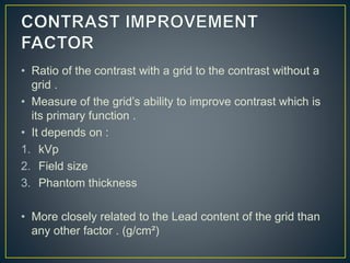 • Ratio of the contrast with a grid to the contrast without a
grid .
• Measure of the grid’s ability to improve contrast which is
its primary function .
• It depends on :
1. kVp
2. Field size
3. Phantom thickness
• More closely related to the Lead content of the grid than
any other factor . (g/cm²)
 