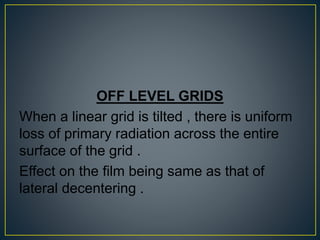 OFF LEVEL GRIDS
When a linear grid is tilted , there is uniform
loss of primary radiation across the entire
surface of the grid .
Effect on the film being same as that of
lateral decentering .
 