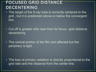 • The target of the X-ray tube is correctly centered to the
grid , but it is positioned above or below the convergent
line .
• Cut off is greater with near than far focus –grid distance
decentering
• The central portion of the film isnt affected but the
periphery is light .
• The loss of primary radiation is directly proportional to the
grid ratio and the distance from the center line.
 