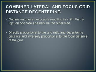 • Causes an uneven exposure resulting in a film that is
light on one side and dark on the other side.
• Directly proportional to the grid ratio and decentering
distance and inversely proportional to the focal distance
of the grid .
 