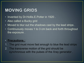 • Invented by Dr.Hollis.E.Potter in 1920 .
• Also called a Bucky grid
• Moved to blur out the shadows cast by the lead strips .
• Continuously moves 1 to 3 cm back and forth throughout
the exposure .
• Precautions :
1. The grid must move fast enough to blue the lead strips
2. The transverse motion of the grid should be
synchronous with the pulses of the Xray generator .
 