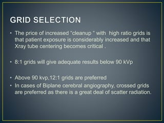 • The price of increased “cleanup “ with high ratio grids is
that patient exposure is considerably increased and that
Xray tube centering becomes critical .
• 8:1 grids will give adequate results below 90 kVp
• Above 90 kvp,12:1 grids are preferred
• In cases of Biplane cerebral angiography, crossed grids
are preferred as there is a great deal of scatter radiation.
 