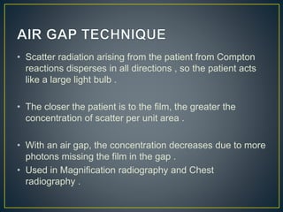 • Scatter radiation arising from the patient from Compton
reactions disperses in all directions , so the patient acts
like a large light bulb .
• The closer the patient is to the film, the greater the
concentration of scatter per unit area .
• With an air gap, the concentration decreases due to more
photons missing the film in the gap .
• Used in Magnification radiography and Chest
radiography .
 