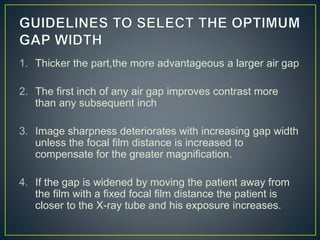 1. Thicker the part,the more advantageous a larger air gap
2. The first inch of any air gap improves contrast more
than any subsequent inch
3. Image sharpness deteriorates with increasing gap width
unless the focal film distance is increased to
compensate for the greater magnification.
4. If the gap is widened by moving the patient away from
the film with a fixed focal film distance the patient is
closer to the X-ray tube and his exposure increases.
 