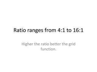 Ratio ranges from 4:1 to 16:1
Higher the ratio better the grid
function.
 