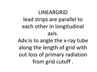 LINEARGRID
lead strips are parallel to
each other in longitudinal
axis.
Adv:is to angle the x-ray tube
along the length of grid with
out loss of primary radiation
from grid cutoff .
 