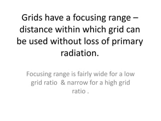 Grids have a focusing range –
distance within which grid can
be used without loss of primary
radiation.
Focusing range is fairly wide for a low
grid ratio & narrow for a high grid
ratio .
 