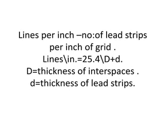 Lines per inch –no:of lead strips
per inch of grid .
Linesin.=25.4D+d.
D=thickness of interspaces .
d=thickness of lead strips.
 