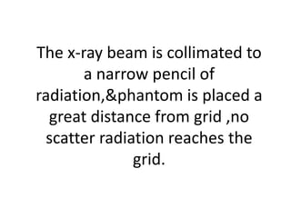 The x-ray beam is collimated to
a narrow pencil of
radiation,&phantom is placed a
great distance from grid ,no
scatter radiation reaches the
grid.
 